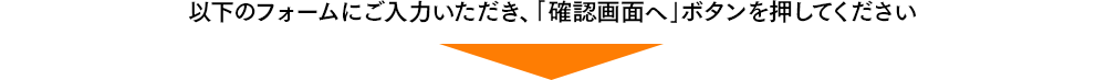 以下のフォームにご入力いただき、｢確認画面へボタンを押してください｣